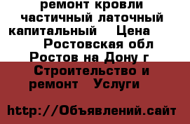 ремонт кровли.частичный латочный капитальный. › Цена ­ 1 000 - Ростовская обл., Ростов-на-Дону г. Строительство и ремонт » Услуги   